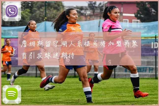 詹姆斯留守湖人乐福或将加盟再聚首引发球迷期待