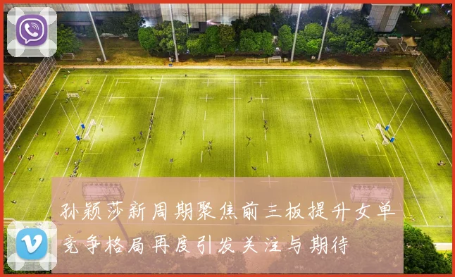 孙颖莎新周期聚焦前三板提升女单竞争格局再度引发关注与期待