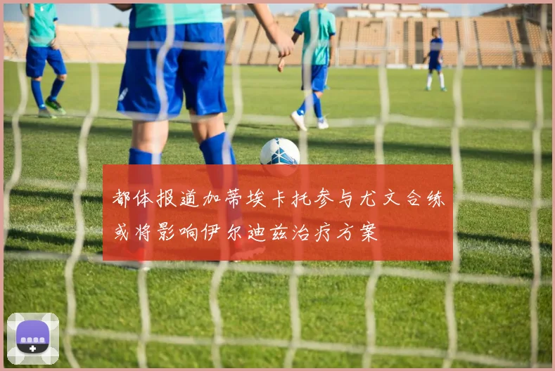 都体报道加蒂埃卡托参与尤文合练或将影响伊尔迪兹治疗方案