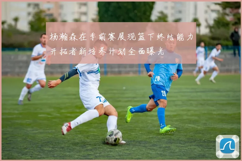 杨瀚森在季前赛展现篮下终结能力开拓者新培养计划全面曝光