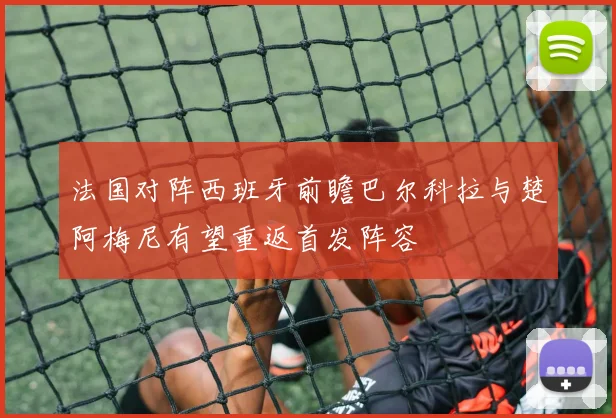 法国对阵西班牙前瞻巴尔科拉与楚阿梅尼有望重返首发阵容