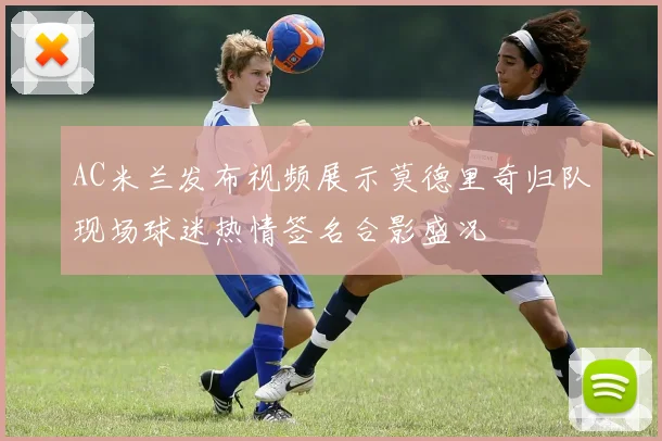 AC米兰发布视频展示莫德里奇归队现场球迷热情签名合影盛况