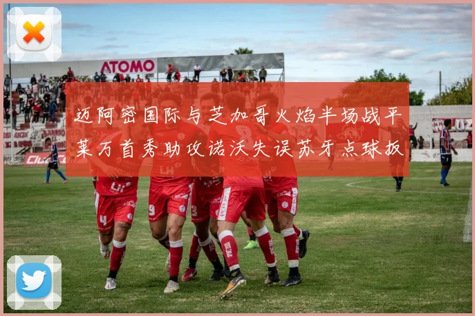 迈阿密国际与芝加哥火焰半场战平莱万首秀助攻诺沃失误苏牙点球扳平比分