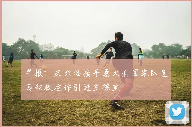 早报：皮尔洛接手意大利国家队皇马积极运作引进罗德里