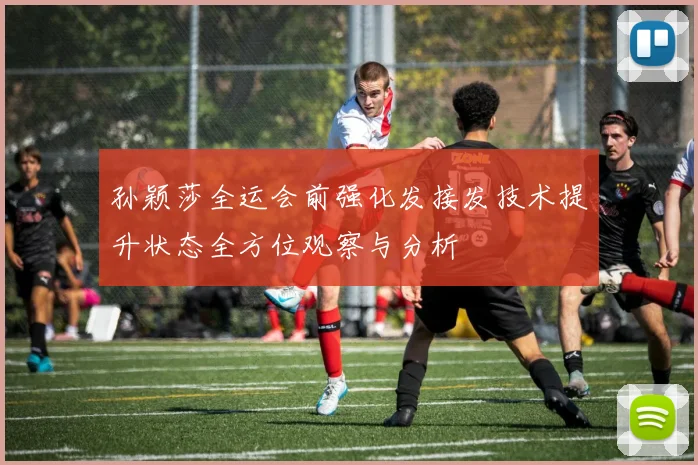 孙颖莎全运会前强化发接发技术提升状态全方位观察与分析