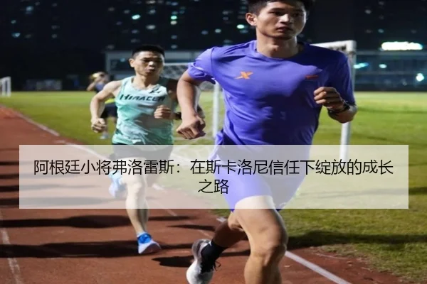 阿根廷小将弗洛雷斯:在斯卡洛尼信任下绽放的成长之路